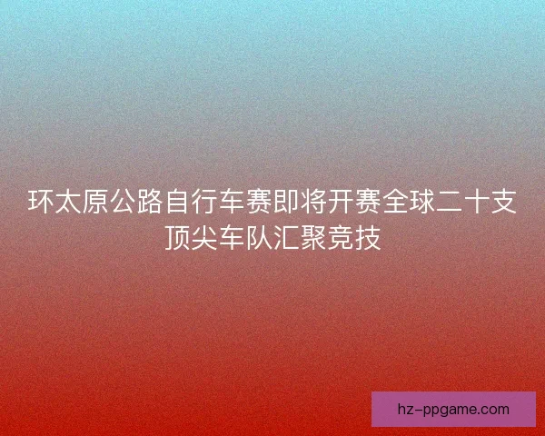环太原公路自行车赛即将开赛全球二十支顶尖车队汇聚竞技