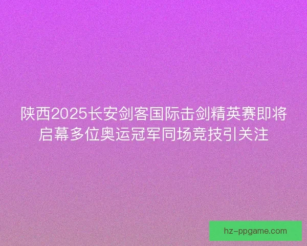 陕西2025长安剑客国际击剑精英赛即将启幕多位奥运冠军同场竞技引关注